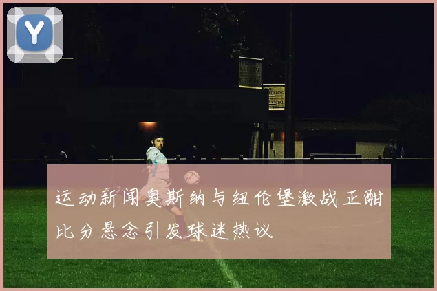 运动新闻奥斯纳与纽伦堡激战正酣比分悬念引发球迷热议