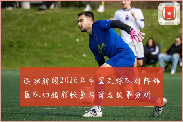 运动新闻2026年中国足球队对阵韩国队的精彩较量与背后故事分析