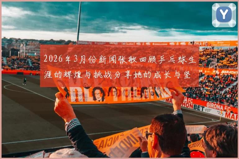 2026年3月份新闻张敏回顾乒乓球生涯的辉煌与挑战分享她的成长与坚持之路