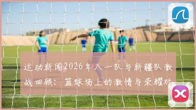 运动新闻2026年八一队与新疆队激战回顾：篮球场上的激情与荣耀对决