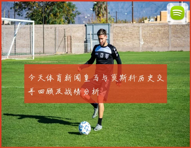 今天体育新闻皇马与莫斯科历史交手回顾及战绩分析